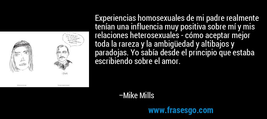 Experiencias homosexuales de mi padre realmente tenían una influencia muy positiva sobre mí y mis relaciones heterosexuales - cómo aceptar mejor toda la rareza y la ambigüedad y altibajos y paradojas. Yo sabía desde el principio que estaba escribiendo sobre el amor. – Mike Mills
