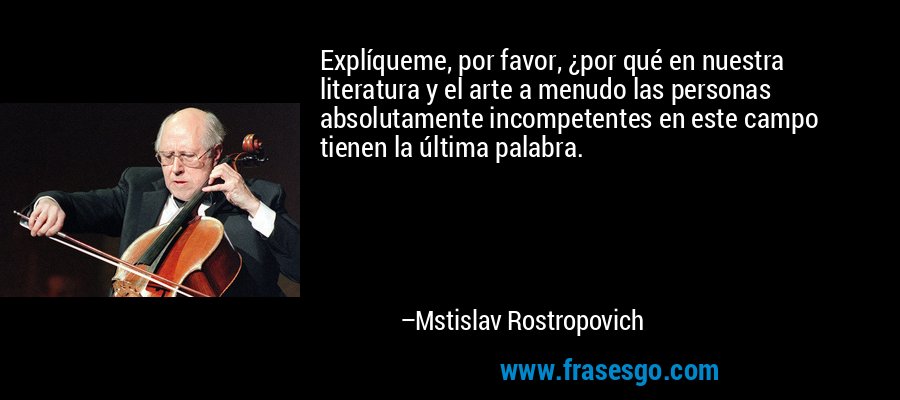 Explíqueme, por favor, ¿por qué en nuestra literatura y el arte a menudo las personas absolutamente incompetentes en este campo tienen la última palabra. – Mstislav Rostropovich
