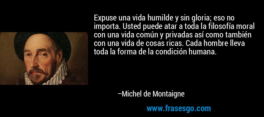 Expuse una vida humilde y sin gloria; eso no importa. Usted puede atar a toda la filosofía moral con una vida común y privadas así como también con una vida de cosas ricas. Cada hombre lleva toda la forma de la condición humana. – Michel de Montaigne