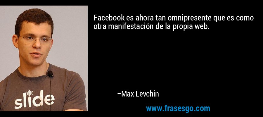 Facebook es ahora tan omnipresente que es como otra manifestación de la propia web. – Max Levchin