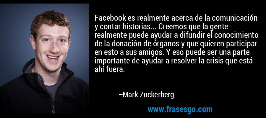 Facebook es realmente acerca de la comunicación y contar historias... Creemos que la gente realmente puede ayudar a difundir el conocimiento de la donación de órganos y que quieren participar en esto a sus amigos. Y eso puede ser una parte importante de ayudar a resolver la crisis que está ahí fuera. – Mark Zuckerberg