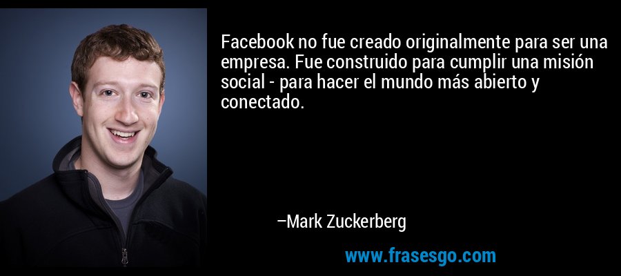 Facebook no fue creado originalmente para ser una empresa. Fue construido para cumplir una misión social - para hacer el mundo más abierto y conectado. – Mark Zuckerberg
