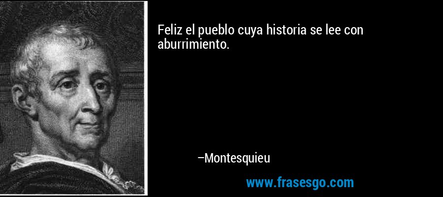 Feliz el pueblo cuya historia se lee con aburrimiento. – Montesquieu