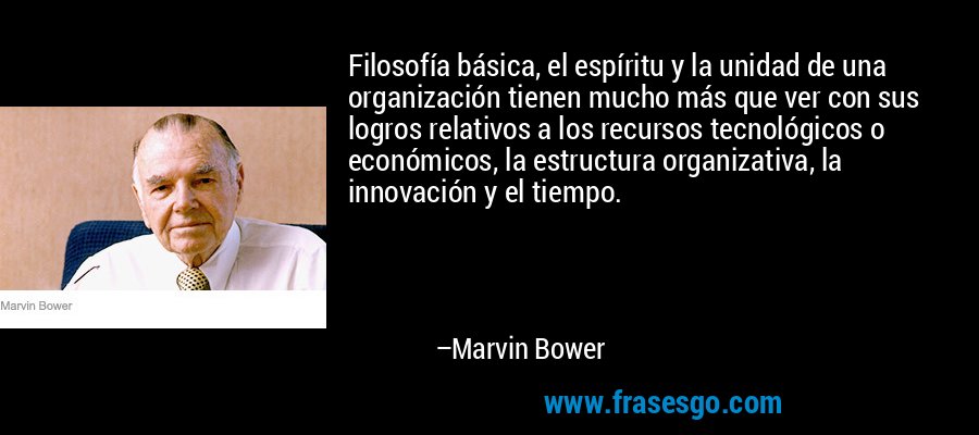 Filosofía básica, el espíritu y la unidad de una organización tienen mucho más que ver con sus logros relativos a los recursos tecnológicos o económicos, la estructura organizativa, la innovación y el tiempo. – Marvin Bower