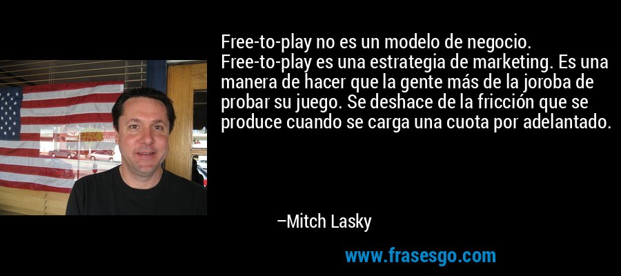 Free-to-play no es un modelo de negocio. Free-to-play es una estrategia de marketing. Es una manera de hacer que la gente más de la joroba de probar su juego. Se deshace de la fricción que se produce cuando se carga una cuota por adelantado. – Mitch Lasky