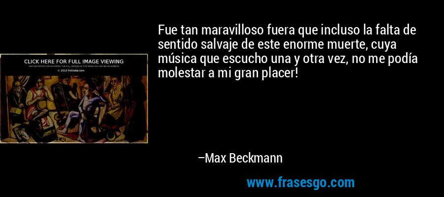 Fue tan maravilloso fuera que incluso la falta de sentido salvaje de este enorme muerte, cuya música que escucho una y otra vez, no me podía molestar a mi gran placer! – Max Beckmann