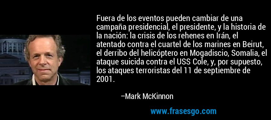 Fuera de los eventos pueden cambiar de una campaña presidencial, el presidente, y la historia de la nación: la crisis de los rehenes en Irán, el atentado contra el cuartel de los marines en Beirut, el derribo del helicóptero en Mogadiscio, Somalia, el ataque suicida contra el USS Cole, y, por supuesto, los ataques terroristas del 11 de septiembre de 2001. – Mark McKinnon