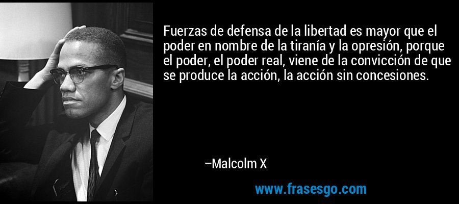 Fuerzas de defensa de la libertad es mayor que el poder en nombre de la tiranía y la opresión, porque el poder, el poder real, viene de la convicción de que se produce la acción, la acción sin concesiones. – Malcolm X