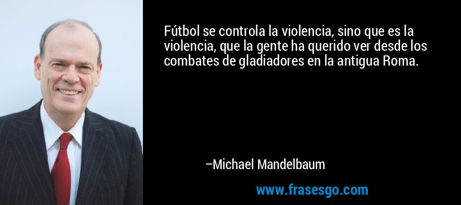 Fútbol se controla la violencia, sino que es la violencia, que la gente ha querido ver desde los combates de gladiadores en la antigua Roma. – Michael Mandelbaum
