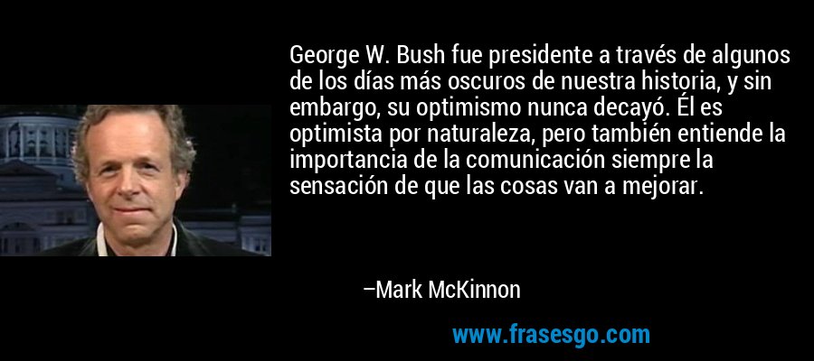 George W. Bush fue presidente a través de algunos de los días más oscuros de nuestra historia, y sin embargo, su optimismo nunca decayó. Él es optimista por naturaleza, pero también entiende la importancia de la comunicación siempre la sensación de que las cosas van a mejorar. – Mark McKinnon