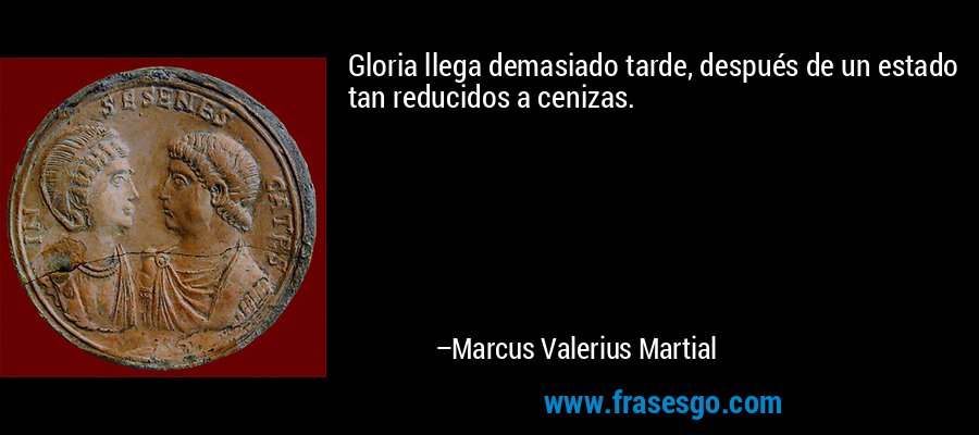 Gloria llega demasiado tarde, después de un estado tan reducidos a cenizas. – Marcus Valerius Martial