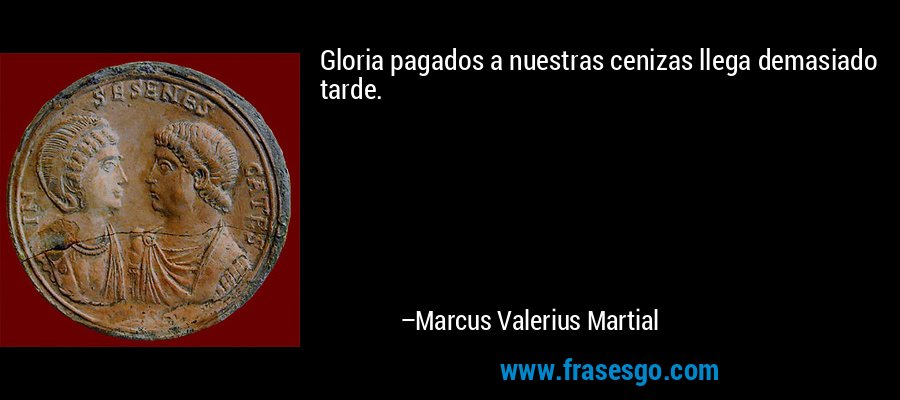 Gloria pagados a nuestras cenizas llega demasiado tarde. – Marcus Valerius Martial