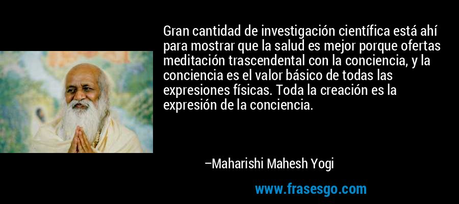 Gran cantidad de investigación científica está ahí para mostrar que la salud es mejor porque ofertas meditación trascendental con la conciencia, y la conciencia es el valor básico de todas las expresiones físicas. Toda la creación es la expresión de la conciencia. – Maharishi Mahesh Yogi