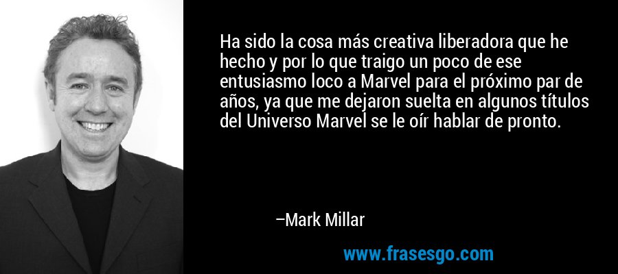 Ha sido la cosa más creativa liberadora que he hecho y por lo que traigo un poco de ese entusiasmo loco a Marvel para el próximo par de años, ya que me dejaron suelta en algunos títulos del Universo Marvel se le oír hablar de pronto. – Mark Millar
