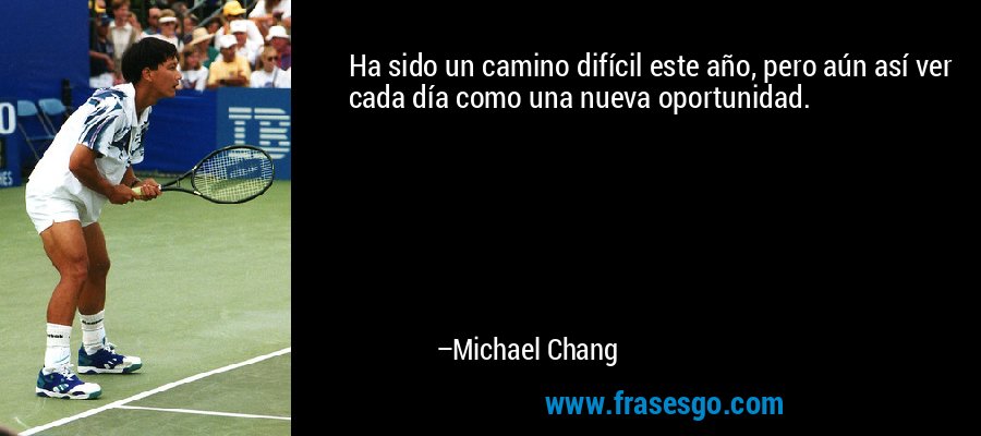 Ha sido un camino difícil este año, pero aún así ver cada día como una nueva oportunidad. – Michael Chang