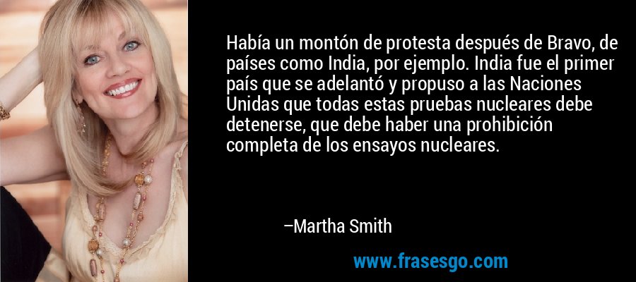 Había un montón de protesta después de Bravo, de países como India, por ejemplo. India fue el primer país que se adelantó y propuso a las Naciones Unidas que todas estas pruebas nucleares debe detenerse, que debe haber una prohibición completa de los ensayos nucleares. – Martha Smith