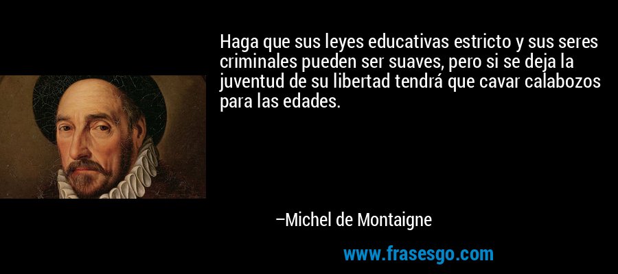 Haga que sus leyes educativas estricto y sus seres criminales pueden ser suaves, pero si se deja la juventud de su libertad tendrá que cavar calabozos para las edades. – Michel de Montaigne