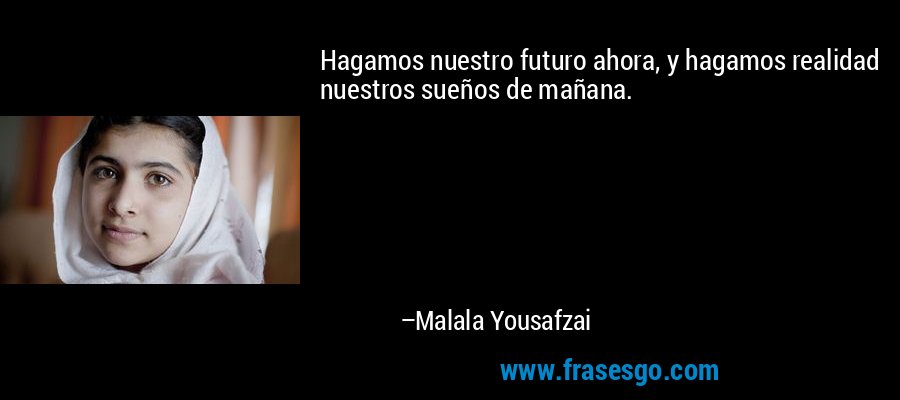 Hagamos nuestro futuro ahora, y hagamos realidad nuestros sueños de mañana. – Malala Yousafzai