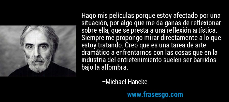 Hago mis películas porque estoy afectado por una situación, por algo que me da ganas de reflexionar sobre ella, que se presta a una reflexión artística. Siempre me propongo mirar directamente a lo que estoy tratando. Creo que es una tarea de arte dramático a enfrentarnos con las cosas que en la industria del entretenimiento suelen ser barridos bajo la alfombra. – Michael Haneke