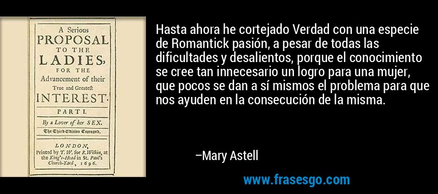 Hasta ahora he cortejado Verdad con una especie de Romantick pasión, a pesar de todas las dificultades y desalientos, porque el conocimiento se cree tan innecesario un logro para una mujer, que pocos se dan a sí mismos el problema para que nos ayuden en la consecución de la misma. – Mary Astell