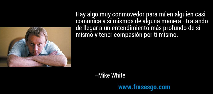 Hay algo muy conmovedor para mí en alguien casi comunica a sí mismos de alguna manera - tratando de llegar a un entendimiento más profundo de sí mismo y tener compasión por ti mismo. – Mike White