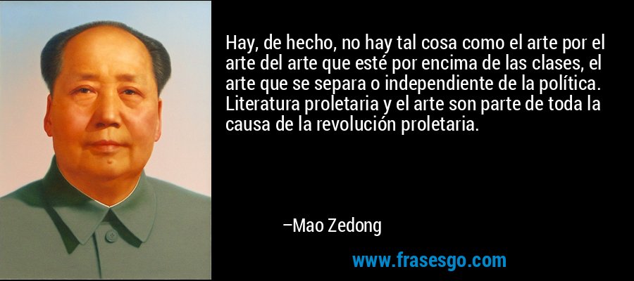 Hay, de hecho, no hay tal cosa como el arte por el arte del arte que esté por encima de las clases, el arte que se separa o independiente de la política. Literatura proletaria y el arte son parte de toda la causa de la revolución proletaria. – Mao Zedong