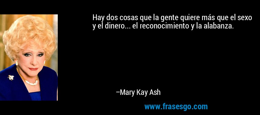 Hay dos cosas que la gente quiere más que el sexo y el dinero... el reconocimiento y la alabanza. – Mary Kay Ash