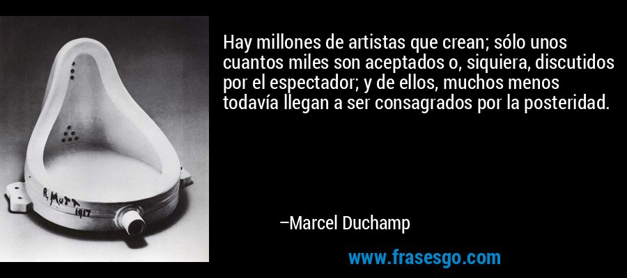 Hay millones de artistas que crean; sólo unos cuantos miles son aceptados o, siquiera, discutidos por el espectador; y de ellos, muchos menos todavía llegan a ser consagrados por la posteridad. – Marcel Duchamp