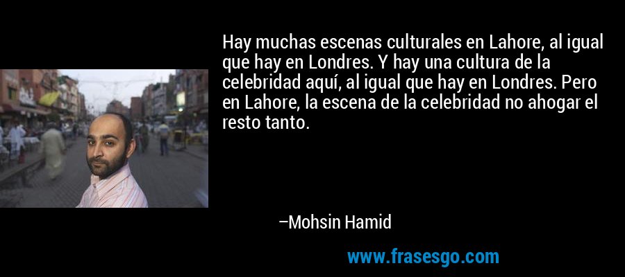Hay muchas escenas culturales en Lahore, al igual que hay en Londres. Y hay una cultura de la celebridad aquí, al igual que hay en Londres. Pero en Lahore, la escena de la celebridad no ahogar el resto tanto. – Mohsin Hamid