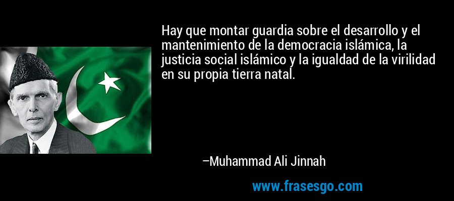 Hay que montar guardia sobre el desarrollo y el mantenimiento de la democracia islámica, la justicia social islámico y la igualdad de la virilidad en su propia tierra natal. – Muhammad Ali Jinnah