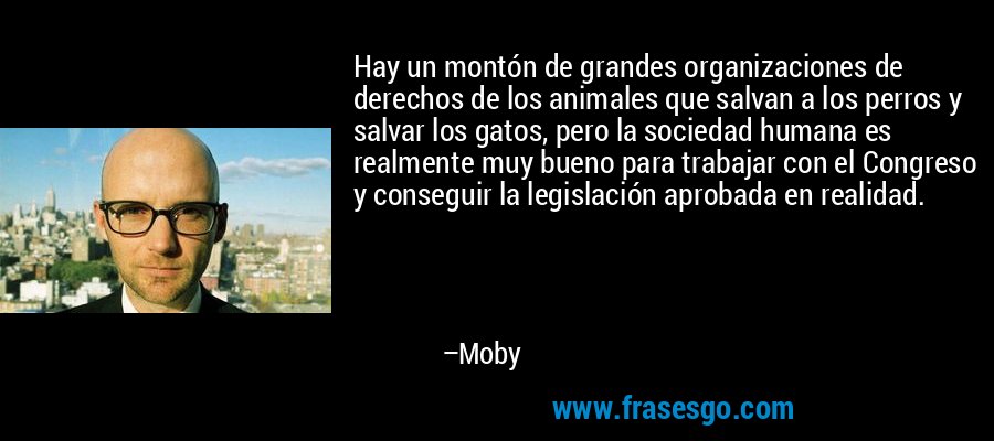 Hay un montón de grandes organizaciones de derechos de los animales que salvan a los perros y salvar los gatos, pero la sociedad humana es realmente muy bueno para trabajar con el Congreso y conseguir la legislación aprobada en realidad. – Moby