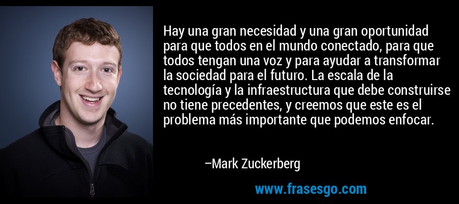 Hay una gran necesidad y una gran oportunidad para que todos en el mundo conectado, para que todos tengan una voz y para ayudar a transformar la sociedad para el futuro. La escala de la tecnología y la infraestructura que debe construirse no tiene precedentes, y creemos que este es el problema más importante que podemos enfocar. – Mark Zuckerberg
