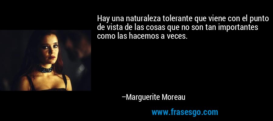 Hay una naturaleza tolerante que viene con el punto de vista de las cosas que no son tan importantes como las hacemos a veces. – Marguerite Moreau