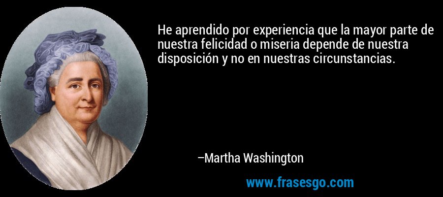 He aprendido por experiencia que la mayor parte de nuestra felicidad o miseria depende de nuestra disposición y no en nuestras circunstancias. – Martha Washington