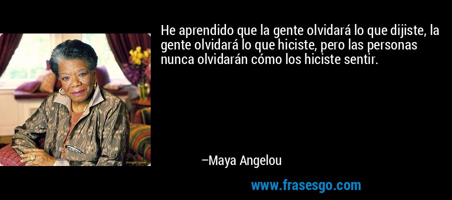 He aprendido que la gente olvidará lo que dijiste, la gente olvidará lo que hiciste, pero las personas nunca olvidarán cómo los hiciste sentir. – Maya Angelou