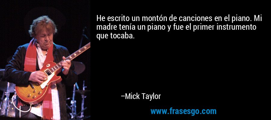 He escrito un montón de canciones en el piano. Mi madre tenía un piano y fue el primer instrumento que tocaba. – Mick Taylor