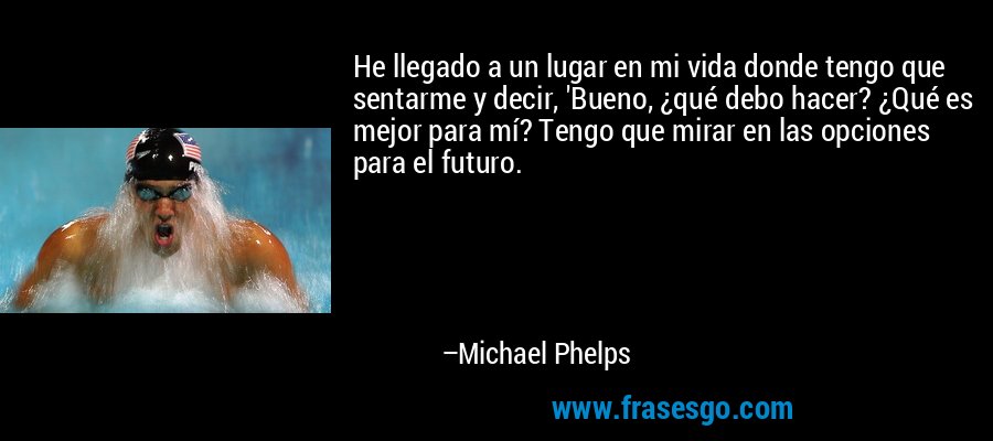 He llegado a un lugar en mi vida donde tengo que sentarme y decir, 'Bueno, ¿qué debo hacer? ¿Qué es mejor para mí? Tengo que mirar en las opciones para el futuro. – Michael Phelps