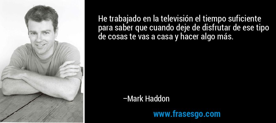 He trabajado en la televisión el tiempo suficiente para saber que cuando deje de disfrutar de ese tipo de cosas te vas a casa y hacer algo más. – Mark Haddon
