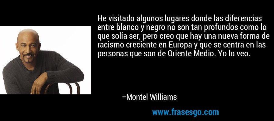 He visitado algunos lugares donde las diferencias entre blanco y negro no son tan profundos como lo que solía ser, pero creo que hay una nueva forma de racismo creciente en Europa y que se centra en las personas que son de Oriente Medio. Yo lo veo. – Montel Williams