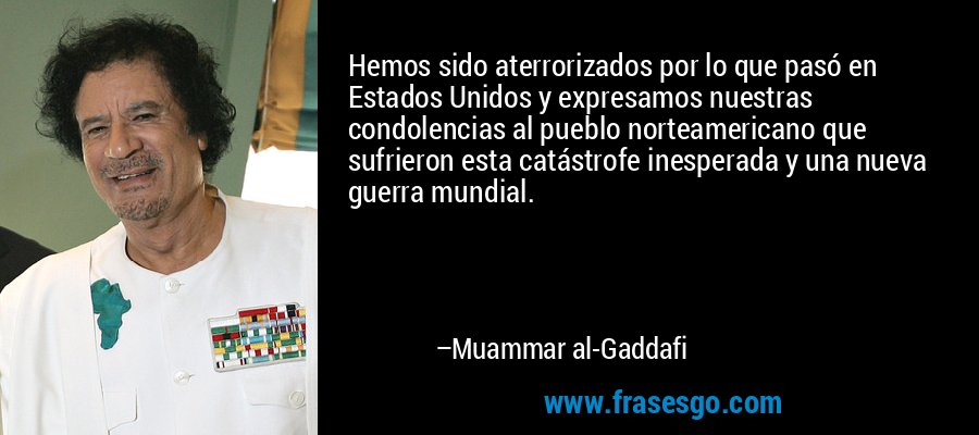 Hemos sido aterrorizados por lo que pasó en Estados Unidos y expresamos nuestras condolencias al pueblo norteamericano que sufrieron esta catástrofe inesperada y una nueva guerra mundial. – Muammar al-Gaddafi