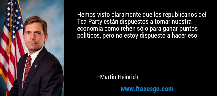 Hemos visto claramente que los republicanos del Tea Party están dispuestos a tomar nuestra economía como rehén sólo para ganar puntos políticos, pero no estoy dispuesto a hacer eso. – Martin Heinrich
