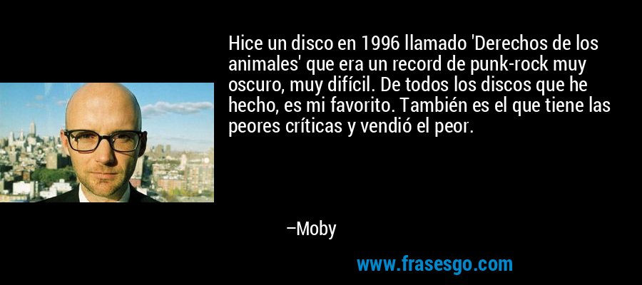 Hice un disco en 1996 llamado 'Derechos de los animales' que era un record de punk-rock muy oscuro, muy difícil. De todos los discos que he hecho, es mi favorito. También es el que tiene las peores críticas y vendió el peor. – Moby