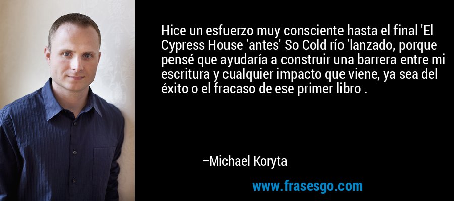 Hice un esfuerzo muy consciente hasta el final 'El Cypress House 'antes' So Cold río 'lanzado, porque pensé que ayudaría a construir una barrera entre mi escritura y cualquier impacto que viene, ya sea del éxito o el fracaso de ese primer libro . – Michael Koryta