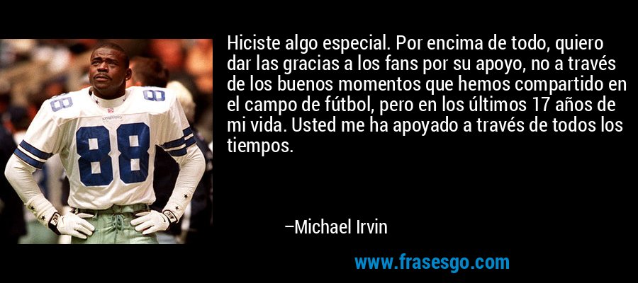 Hiciste algo especial. Por encima de todo, quiero dar las gracias a los fans por su apoyo, no a través de los buenos momentos que hemos compartido en el campo de fútbol, ​​pero en los últimos 17 años de mi vida. Usted me ha apoyado a través de todos los tiempos. – Michael Irvin