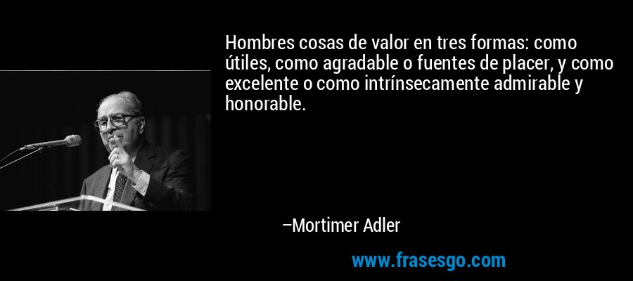Hombres cosas de valor en tres formas: como útiles, como agradable o fuentes de placer, y como excelente o como intrínsecamente admirable y honorable. – Mortimer Adler