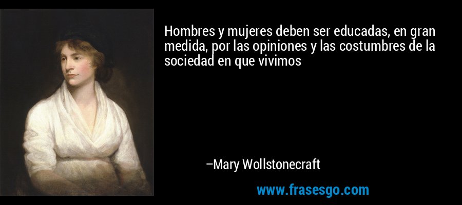 Hombres y mujeres deben ser educadas, en gran medida, por las opiniones y las costumbres de la sociedad en que vivimos – Mary Wollstonecraft