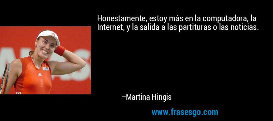 Honestamente, estoy más en la computadora, la Internet, y la salida a las partituras o las noticias. – Martina Hingis