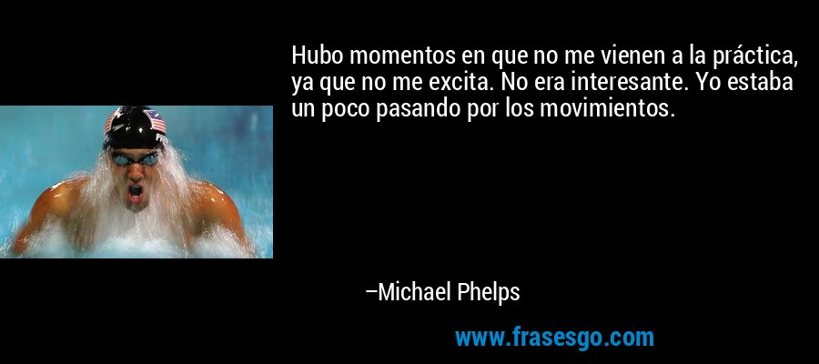 Hubo momentos en que no me vienen a la práctica, ya que no me excita. No era interesante. Yo estaba un poco pasando por los movimientos. – Michael Phelps