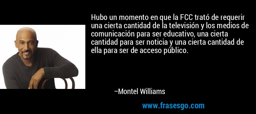 Hubo un momento en que la FCC trató de requerir una cierta cantidad de la televisión y los medios de comunicación para ser educativo, una cierta cantidad para ser noticia y una cierta cantidad de ella para ser de acceso público. – Montel Williams