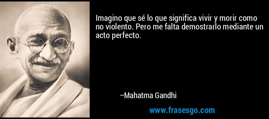 Imagino que sé lo que significa vivir y morir como no violento. Pero me falta demostrarlo mediante un acto perfecto. – Mahatma Gandhi